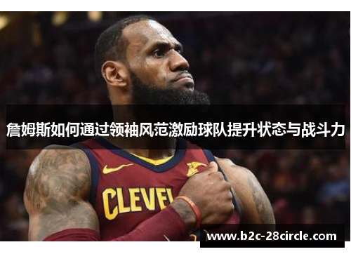 詹姆斯如何通过领袖风范激励球队提升状态与战斗力