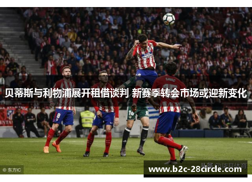 贝蒂斯与利物浦展开租借谈判 新赛季转会市场或迎新变化