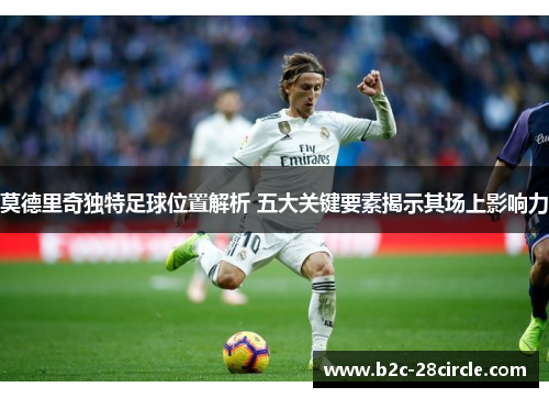 莫德里奇独特足球位置解析 五大关键要素揭示其场上影响力