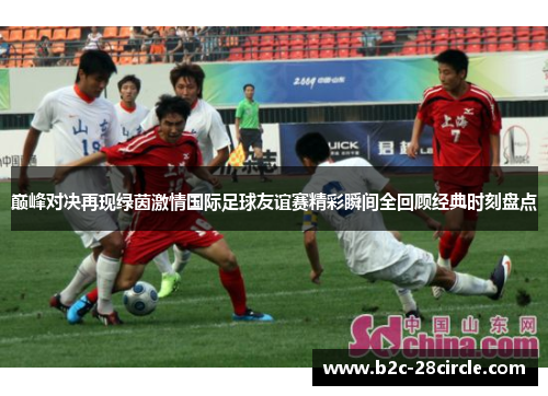 巅峰对决再现绿茵激情国际足球友谊赛精彩瞬间全回顾经典时刻盘点