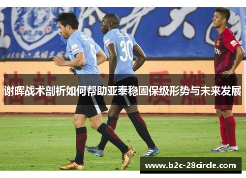 谢晖战术剖析如何帮助亚泰稳固保级形势与未来发展
