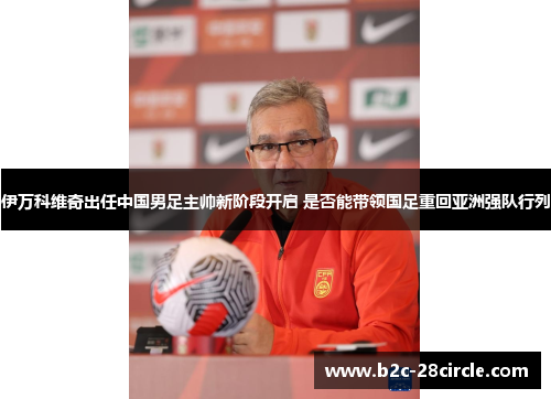 伊万科维奇出任中国男足主帅新阶段开启 是否能带领国足重回亚洲强队行列